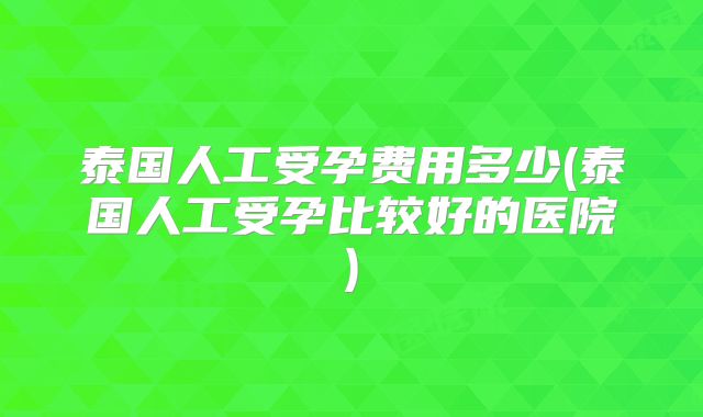 泰国人工受孕费用多少(泰国人工受孕比较好的医院)