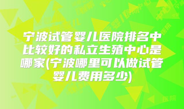 宁波试管婴儿医院排名中比较好的私立生殖中心是哪家(宁波哪里可以做试管婴儿费用多少)