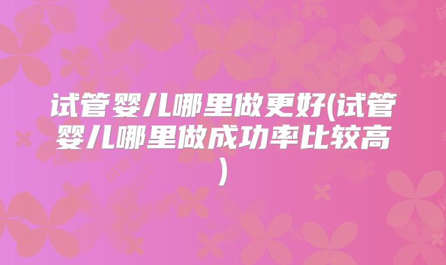 试管婴儿哪里做更好(试管婴儿哪里做成功率比较高)