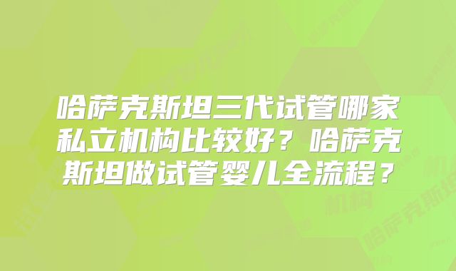 哈萨克斯坦三代试管哪家私立机构比较好?哈萨克斯坦做试管婴儿全流程?