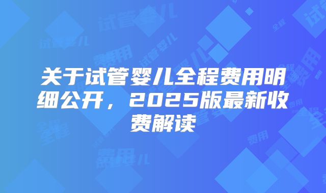 关于试管婴儿全程费用明细公开，2025版最新收费解读