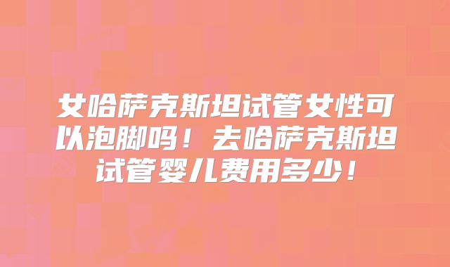 女哈萨克斯坦试管女性可以泡脚吗！去哈萨克斯坦试管婴儿费用多少！