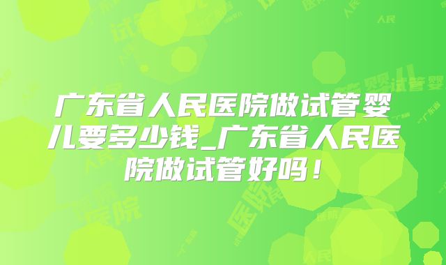 广东省人民医院做试管婴儿要多少钱_广东省人民医院做试管好吗!