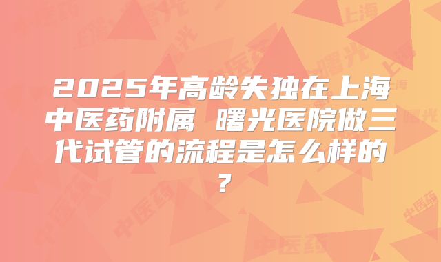 2025年高龄失独在上海中医药附属 曙光医院做三代试管的流程是怎么样的？