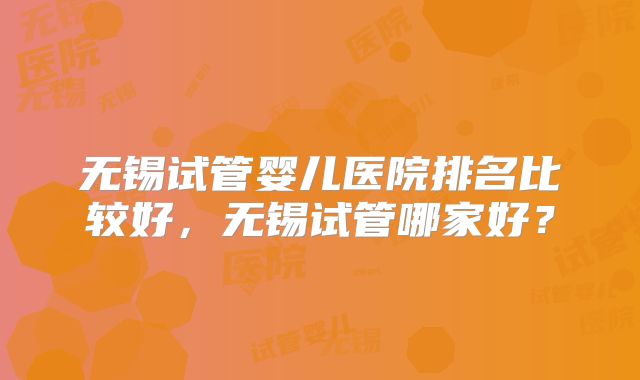 无锡试管婴儿医院排名比较好,无锡试管哪家好?
