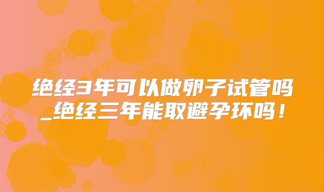 绝经3年可以做卵子试管吗_绝经三年能取避孕环吗！