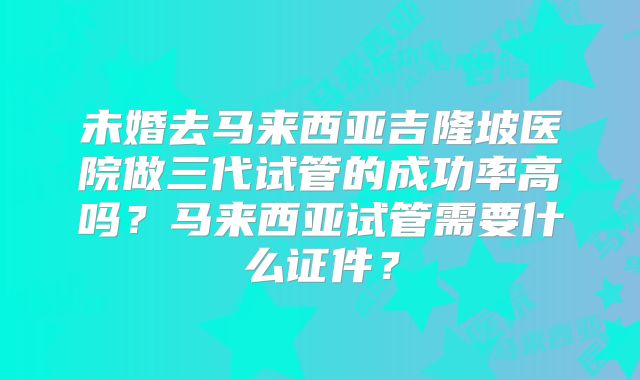 未婚去马来西亚吉隆坡医院做三代试管的成功率高吗？马来西亚试管需要什么证件？