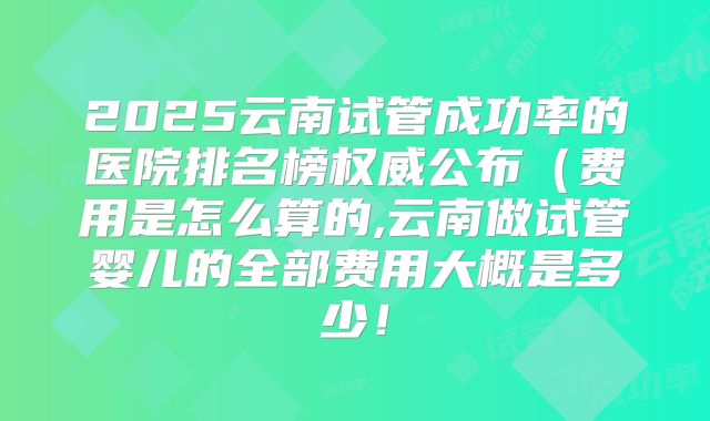 2025云南试管成功率的医院排名榜权威公布（费用是怎么算的,云南做试管婴儿的全部费用大概是多少！