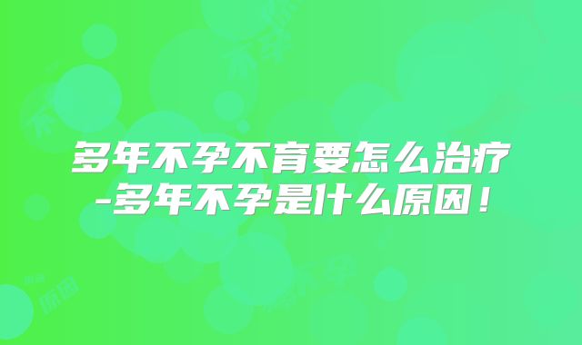 多年不孕不育要怎么治疗-多年不孕是什么原因！