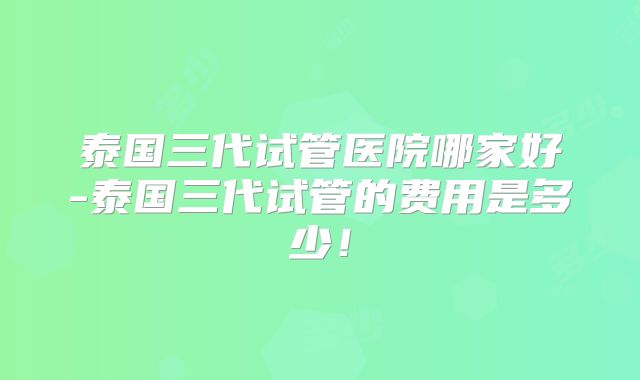 泰国三代试管医院哪家好-泰国三代试管的费用是多少!