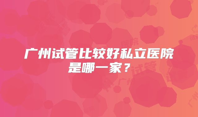 广州试管比较好私立医院是哪一家？