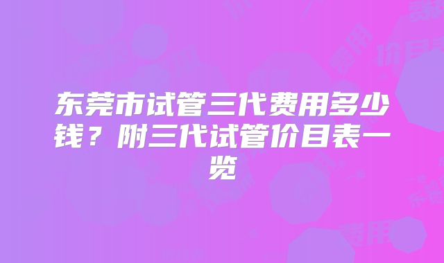 东莞市试管三代费用多少钱？附三代试管价目表一览