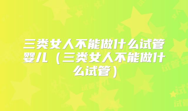 三类女人不能做什么试管婴儿（三类女人不能做什么试管）
