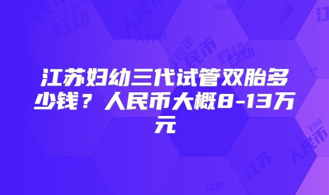 江苏妇幼三代试管双胎多少钱?人民币大概8-13万元