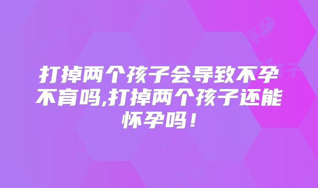 打掉两个孩子会导致不孕不育吗,打掉两个孩子还能怀孕吗！