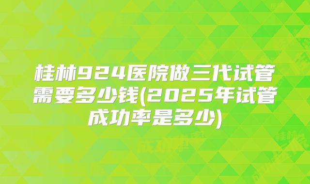 桂林924医院做三代试管需要多少钱(2025年试管成功率是多少)
