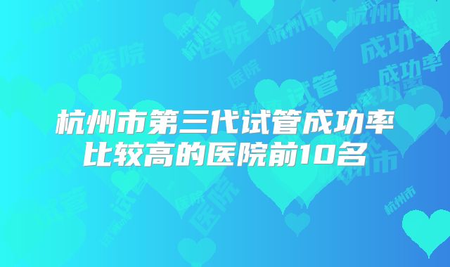 杭州市第三代试管成功率比较高的医院前10名