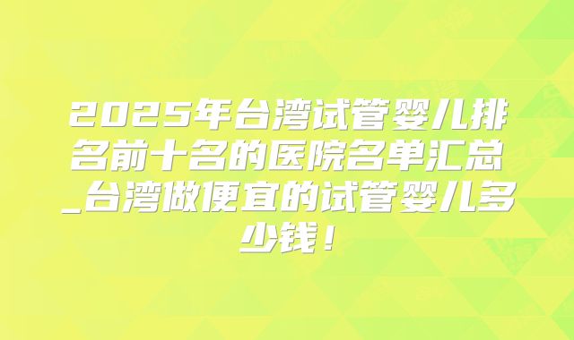 2025年台湾试管婴儿排名前十名的医院名单汇总_台湾做便宜的试管婴儿多少钱！
