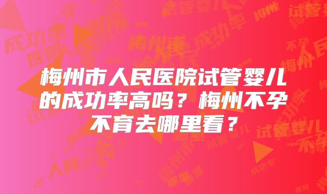 梅州市人民医院试管婴儿的成功率高吗？梅州不孕不育去哪里看？