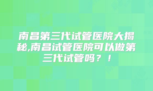 南昌第三代试管医院大揭秘,南昌试管医院可以做第三代试管吗?!