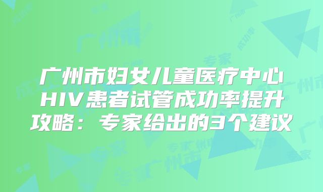 广州市妇女儿童医疗中心HIV患者试管成功率提升攻略:专家给出的3个建议