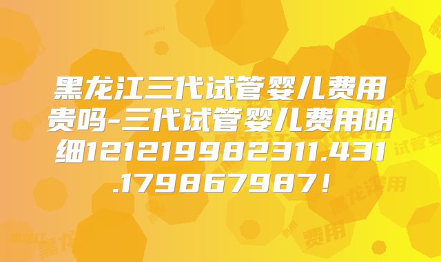 黑龙江三代试管婴儿费用贵吗-三代试管婴儿费用明细121219982311.431.179867987！