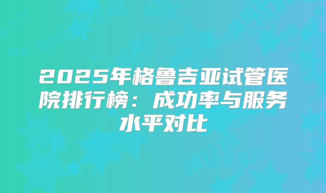 2025年格鲁吉亚试管医院排行榜：成功率与服务水平对比