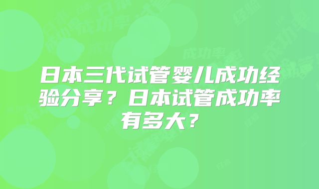 日本三代试管婴儿成功经验分享？日本试管成功率有多大？