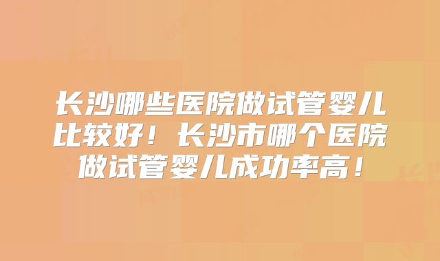 长沙哪些医院做试管婴儿比较好！长沙市哪个医院做试管婴儿成功率高！