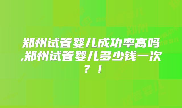 郑州试管婴儿成功率高吗,郑州试管婴儿多少钱一次?!