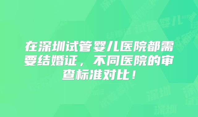 在深圳试管婴儿医院都需要结婚证，不同医院的审查标准对比！