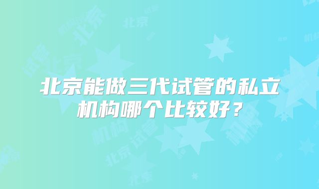 北京能做三代试管的私立机构哪个比较好？