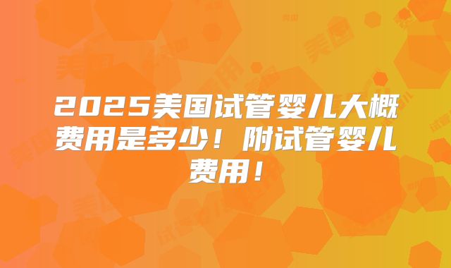 2025美国试管婴儿大概费用是多少！附试管婴儿费用！