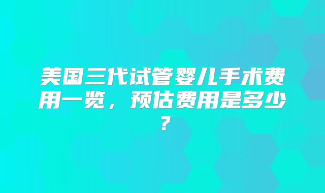 美国三代试管婴儿手术费用一览,预估费用是多少?