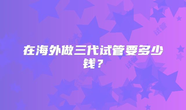 在海外做三代试管要多少钱?