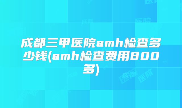 成都三甲医院amh检查多少钱(amh检查费用800多)