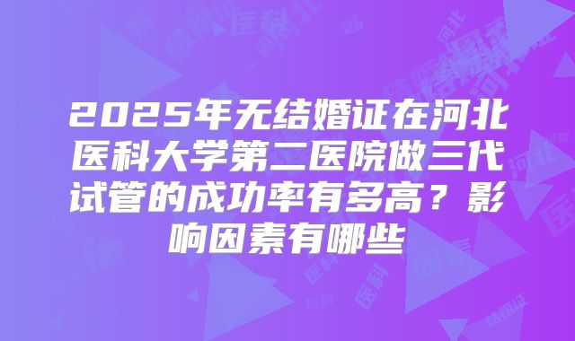 2025年无结婚证在河北医科大学第二医院做三代试管的成功率有多高？影响因素有哪些