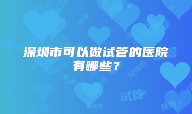 深圳市可以做试管的医院有哪些?