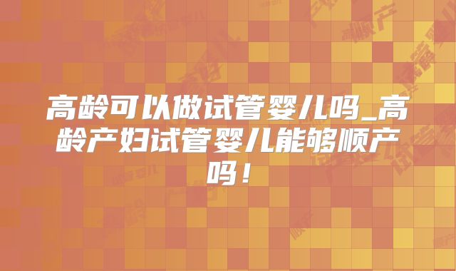 高龄可以做试管婴儿吗_高龄产妇试管婴儿能够顺产吗！