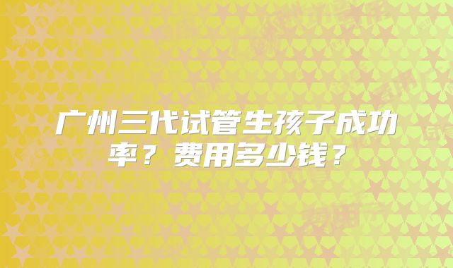 广州三代试管生孩子成功率?费用多少钱?