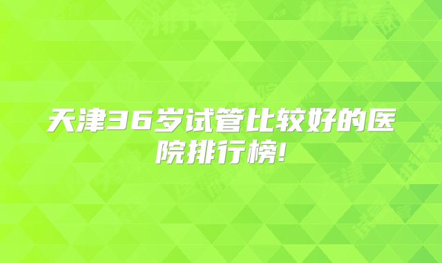 天津36岁试管比较好的医院排行榜!