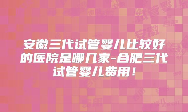 安徽三代试管婴儿比较好的医院是哪几家-合肥三代试管婴儿费用！