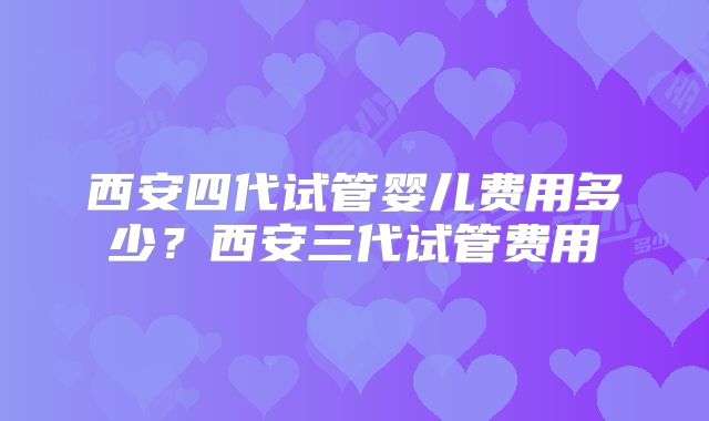 西安四代试管婴儿费用多少？西安三代试管费用