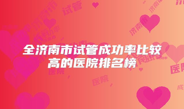 全济南市试管成功率比较高的医院排名榜