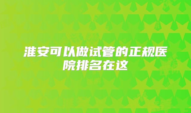 淮安可以做试管的正规医院排名在这