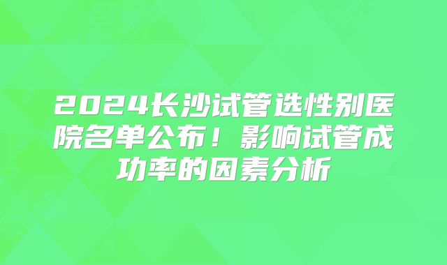 2024长沙试管选性别医院名单公布！影响试管成功率的因素分析