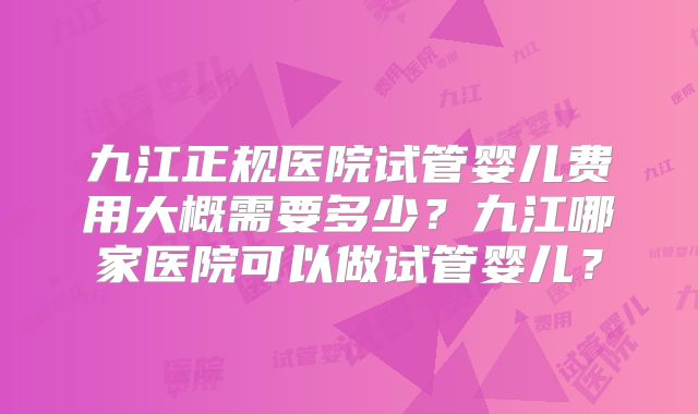 九江正规医院试管婴儿费用大概需要多少？九江哪家医院可以做试管婴儿？
