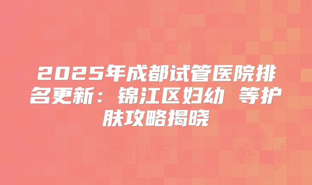 2025年成都试管医院排名更新：锦江区妇幼 等护肤攻略揭晓