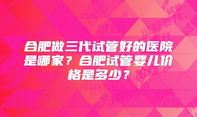合肥做三代试管好的医院是哪家？合肥试管婴儿价格是多少？