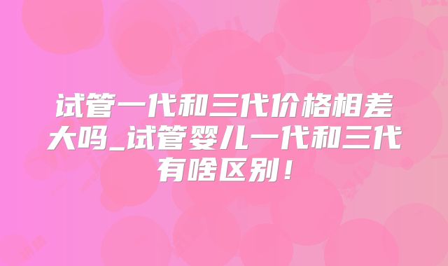 试管一代和三代价格相差大吗_试管婴儿一代和三代有啥区别！